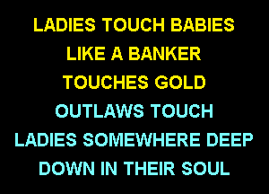 LADIES TOUCH BABIES
LIKE A BANKER
TOUCHES GOLD

OUTLAWS TOUCH
LADIES SOMEWHERE DEEP
DOWN IN THEIR SOUL