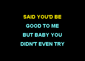 SAID YOU'D BE
GOOD TO ME

BUT BABY YOU
DIDN'T EVEN TRY