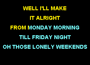 WELL I'LL MAKE
IT ALRIGHT
FROM MONDAY MORNING
TILL FRIDAY NIGHT
OH THOSE LONELY WEEKENDS