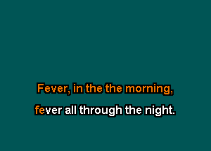 Fever, in the the morning,

fever all through the night.