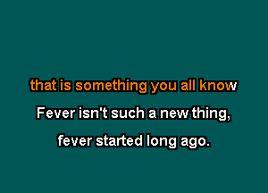 that is something you all know

Fever isn't such a new thing,

fever started long ago.