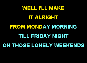 WELL I'LL MAKE
IT ALRIGHT
FROM MONDAY MORNING
TILL FRIDAY NIGHT
OH THOSE LONELY WEEKENDS
