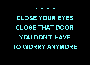 CLOSE YOUR EYES
CLOSE THAT DOOR
YOU DON'T HAVE
TO WORRY ANYMORE