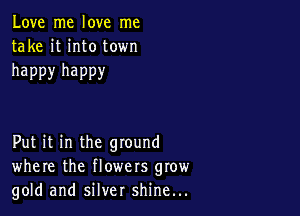 Love me love me
take it into town

happy happy

Put it in the ground
where the flowers grow
gold and silver shine...
