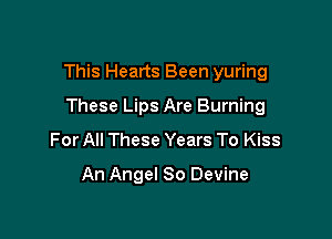 This Hearts Been yuring

These Lips Are Burning
For All These Years To Kiss
An Angel 80 Devine