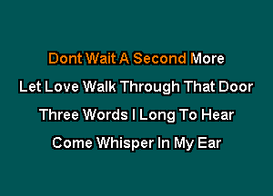 Dont Wait A Second More
Let Love Walk Through That Door

Three Words I Long To Hear

Come Whisper In My Ear