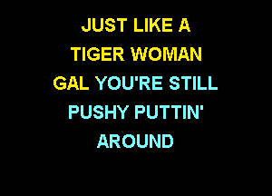 JUST LIKE A
TIGER WOMAN
GAL YOU'RE STILL

PUSHY PUTTIN'
AROUND