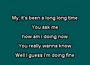 My, it's been a long long time

You ask me
how am I doing now
You really wanna know

Well I guess I'm doing fine