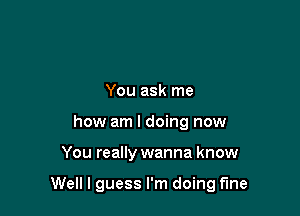 You ask me
how am I doing now

You really wanna know

Well I guess I'm doing fine