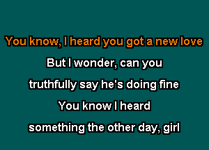 You know, I heard you got a new love
But I wonder, can you
truthfully say he's doing fine

You know I heard

something the other day, girl