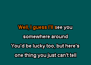 Well, I guess I'll see you
somewhere around

You'd be lucky too, but here's

one thing you just can't tell