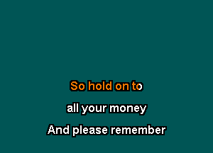 80 hold on to

all your money

And please remember
