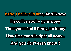 babe, I believe in time, And I know
ifyou live you're gonna pay

Then you'll find it funny, so funny

How time can slip right all away...

And you don't even know it