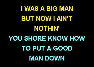 I WAS A BIG MAN
BUT NOW I AIN'T
NOTHIN'

YOU SHORE KNOW HOW
TO PUT A GOOD
MAN DOWN