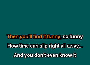 Then you'll fund it funny, so funny

How time can slip right all away...

And you don't even know it