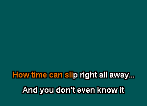 How time can slip right all away...

And you don't even know it