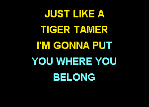 JUST LIKE A
TIGER TAMER
I'M GONNA PUT

YOU WHERE YOU
BELONG