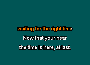 waiting for the right time

Now that your near

the time is here, at last.