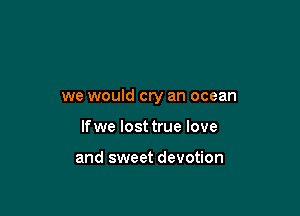 we would cry an ocean

lfwe lost true love

and sweet devotion