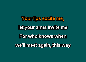 Your lips excite me,
let your arms invite me

For who knows when

we'll meet again, this way