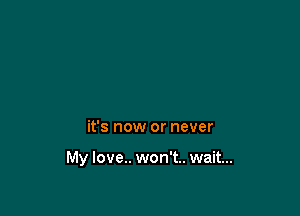 it's now or never

My love.. won't.. wait...