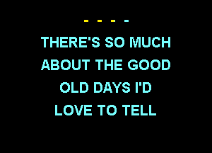 THERE'S SO MUCH
ABOUT THE GOOD

OLD DAYS I'D
LOVE TO TELL