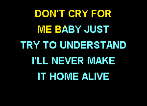 DON'T CRY FOR
ME BABY JUST
TRY TO UNDERSTAND
I'LL NEVER MAKE
IT HOME ALIVE