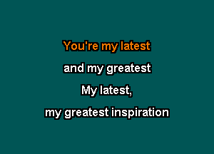 You're my latest

and my greatest
My latest,

my greatest inspiration