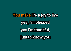 You make life ajoy to live
yes, I'm blessed

yes I'm thankful,

just to know you