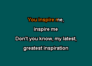 You inspire me,

inspire me

Don't you know, my latest,

greatest inspiration