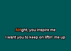 Alright, you inspire me

I want you to keep on liftin' me up