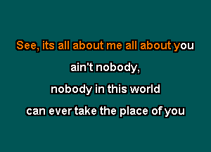 See, its all about me all about you

ain't nobody,
nobody in this world

can ever take the place ofyou