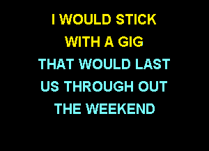 I WOULD STICK
WITH A GIG
THAT WOULD LAST

US THROUGH OUT
THE WEEKEND