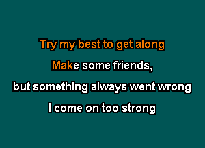 Try my best to get along

Make some friends,

but something always went wrong

lcome on too strong