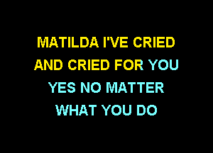 MATILDA I'VE CRIED
AND CRIED FOR YOU

YES NO MATTER
WHAT YOU DO