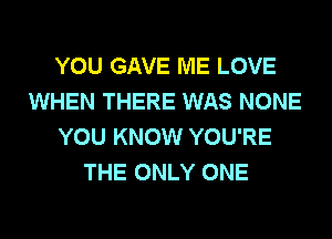 YOU GAVE ME LOVE
WHEN THERE WAS NONE
YOU KNOW YOU'RE
THE ONLY ONE