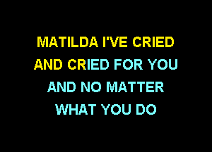 MATILDA I'VE CRIED
AND CRIED FOR YOU

AND NO MATTER
WHAT YOU DO