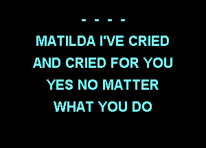 MATILDA I'VE CRIED
AND CRIED FOR YOU

YES NO MATTER
WHAT YOU DO