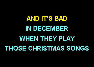 AND IT'S BAD
IN DECEMBER

WHEN THEY PLAY
THOSE CHRISTMAS SONGS