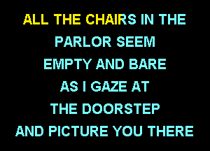 ALL THE CHAIRS IN THE
PARLOR SEEM
EMPTY AND BARE
AS I GAZE AT
THE DOORSTEP
AND PICTURE YOU THERE