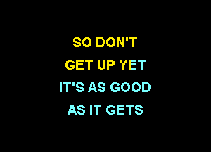 SO DON'T
GET UP YET

IT'S AS GOOD
AS IT GETS