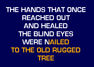 THE HANDS THAT ONCE
REACHED OUT
AND HEALED

THE BLIND EYES
WERE NAILED
TO THE OLD RUGGED
TREE