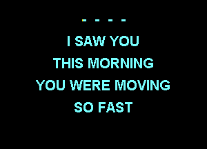 I SAW YOU
THIS MORNING

YOU WERE MOVING
SO FAST