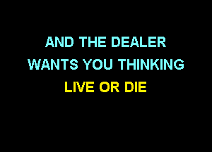 AND THE DEALER
WANTS YOU THINKING

LIVE OR DIE