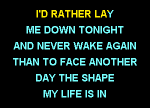 I'D RATHER LAY
ME DOWN TONIGHT
AND NEVER WAKE AGAIN
THAN TO FACE ANOTHER
DAY THE SHAPE
MY LIFE IS IN
