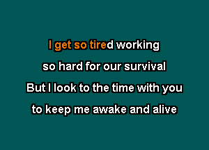 I get so tired working

so hard for our survival

But I look to the time with you

to keep me awake and alive