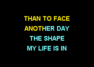 THAN TO FACE
ANOTHER DAY

THE SHAPE
MY LIFE IS IN
