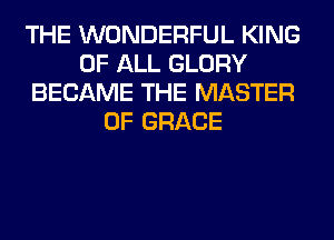 THE WONDERFUL KING
OF ALL GLORY
BECAME THE MASTER
OF GRACE