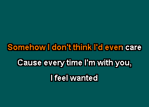 Somehow I don't think I'd even care

Cause every time I'm with you,

I feel wanted