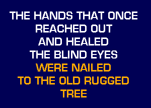 THE HANDS THAT ONCE
REACHED OUT
AND HEALED

THE BLIND EYES
WERE NAILED
TO THE OLD RUGGED
TREE